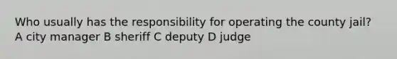 Who usually has the responsibility for operating the county jail? A city manager B sheriff C deputy D judge