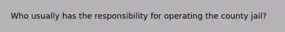 Who usually has the responsibility for operating the county jail?
