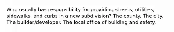 Who usually has responsibility for providing streets, utilities, sidewalks, and curbs in a new subdivision? The county. The city. The builder/developer. The local office of building and safety.