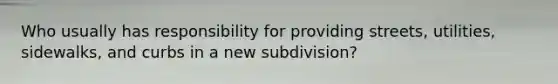 Who usually has responsibility for providing streets, utilities, sidewalks, and curbs in a new subdivision?