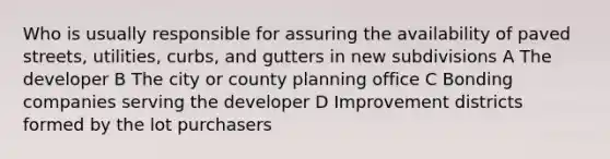 Who is usually responsible for assuring the availability of paved streets, utilities, curbs, and gutters in new subdivisions A The developer B The city or county planning office C Bonding companies serving the developer D Improvement districts formed by the lot purchasers