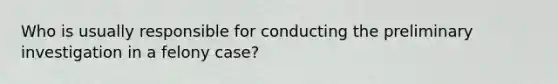 Who is usually responsible for conducting the preliminary investigation in a felony case?