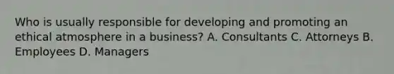 Who is usually responsible for developing and promoting an ethical atmosphere in a business? A. Consultants C. Attorneys B. Employees D. Managers