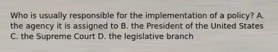 Who is usually responsible for the implementation of a policy? A. the agency it is assigned to B. the President of the United States C. the Supreme Court D. the legislative branch