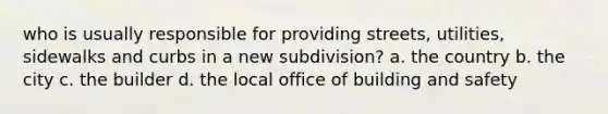 who is usually responsible for providing streets, utilities, sidewalks and curbs in a new subdivision? a. the country b. the city c. the builder d. the local office of building and safety