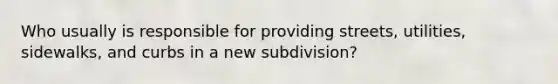 Who usually is responsible for providing streets, utilities, sidewalks, and curbs in a new subdivision?