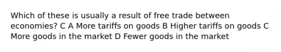 Which of these is usually a result of free trade between economies? C A More tariffs on goods B Higher tariffs on goods C More goods in the market D Fewer goods in the market