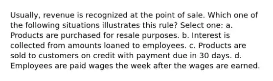 Usually, revenue is recognized at the point of sale. Which one of the following situations illustrates this rule? Select one: a. Products are purchased for resale purposes. b. Interest is collected from amounts loaned to employees. c. Products are sold to customers on credit with payment due in 30 days. d. Employees are paid wages the week after the wages are earned.