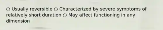 ○ Usually reversible ○ Characterized by severe symptoms of relatively short duration ○ May affect functioning in any dimension