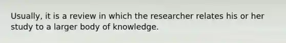 Usually, it is a review in which the researcher relates his or her study to a larger body of knowledge.