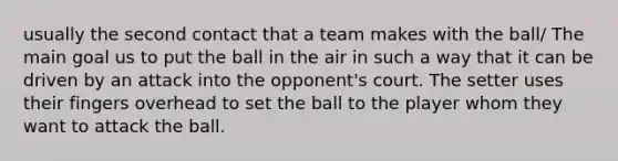 usually the second contact that a team makes with the ball/ The main goal us to put the ball in the air in such a way that it can be driven by an attack into the opponent's court. The setter uses their fingers overhead to set the ball to the player whom they want to attack the ball.