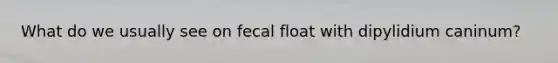 What do we usually see on fecal float with dipylidium caninum?