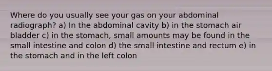 Where do you usually see your gas on your abdominal radiograph? a) In the abdominal cavity b) in the stomach air bladder c) in the stomach, small amounts may be found in the small intestine and colon d) the small intestine and rectum e) in the stomach and in the left colon