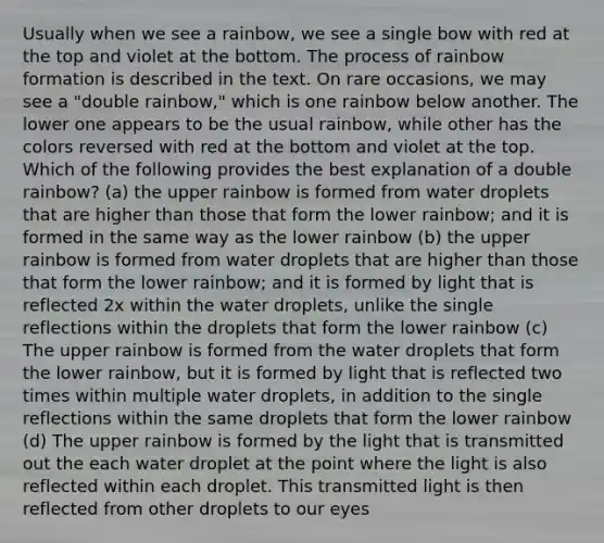 Usually when we see a rainbow, we see a single bow with red at the top and violet at the bottom. The process of rainbow formation is described in the text. On rare occasions, we may see a "double rainbow," which is one rainbow below another. The lower one appears to be the usual rainbow, while other has the colors reversed with red at the bottom and violet at the top. Which of the following provides the best explanation of a double rainbow? (a) the upper rainbow is formed from water droplets that are higher than those that form the lower rainbow; and it is formed in the same way as the lower rainbow (b) the upper rainbow is formed from water droplets that are higher than those that form the lower rainbow; and it is formed by light that is reflected 2x within the water droplets, unlike the single reflections within the droplets that form the lower rainbow (c) The upper rainbow is formed from the water droplets that form the lower rainbow, but it is formed by light that is reflected two times within multiple water droplets, in addition to the single reflections within the same droplets that form the lower rainbow (d) The upper rainbow is formed by the light that is transmitted out the each water droplet at the point where the light is also reflected within each droplet. This transmitted light is then reflected from other droplets to our eyes