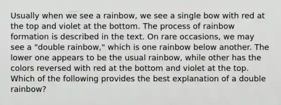 Usually when we see a rainbow, we see a single bow with red at the top and violet at the bottom. The process of rainbow formation is described in the text. On rare occasions, we may see a "double rainbow," which is one rainbow below another. The lower one appears to be the usual rainbow, while other has the colors reversed with red at the bottom and violet at the top. Which of the following provides the best explanation of a double rainbow?