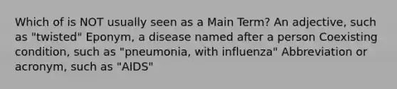 Which of is NOT usually seen as a Main Term? An adjective, such as "twisted" Eponym, a disease named after a person Coexisting condition, such as "pneumonia, with influenza" Abbreviation or acronym, such as "AIDS"