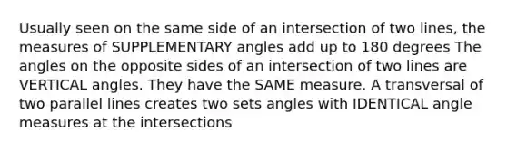 Usually seen on the same side of an intersection of two lines, the measures of <a href='https://www.questionai.com/knowledge/kJ9h2ka8NK-supplementary-angles' class='anchor-knowledge'>supplementary angles</a> add up to 180 degrees The angles on the opposite sides of an intersection of two lines are <a href='https://www.questionai.com/knowledge/kEL1Rsq2rD-vertical-angles' class='anchor-knowledge'>vertical angles</a>. They have the SAME measure. A transversal of two <a href='https://www.questionai.com/knowledge/kmhV0cfzq2-parallel-lines' class='anchor-knowledge'>parallel lines</a> creates two sets angles with IDENTICAL angle measures at the intersections