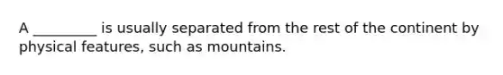 A _________ is usually separated from the rest of the continent by physical features, such as mountains.