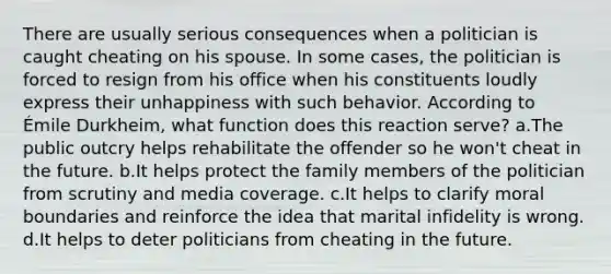 There are usually serious consequences when a politician is caught cheating on his spouse. In some cases, the politician is forced to resign from his office when his constituents loudly express their unhappiness with such behavior. According to Émile Durkheim, what function does this reaction serve? a.The public outcry helps rehabilitate the offender so he won't cheat in the future. b.It helps protect the family members of the politician from scrutiny and media coverage. c.It helps to clarify moral boundaries and reinforce the idea that marital infidelity is wrong. d.It helps to deter politicians from cheating in the future.