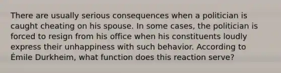 There are usually serious consequences when a politician is caught cheating on his spouse. In some cases, the politician is forced to resign from his office when his constituents loudly express their unhappiness with such behavior. According to Émile Durkheim, what function does this reaction serve?