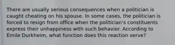 There are usually serious consequences when a politician is caught cheating on his spouse. In some cases, the politician is forced to resign from office when the politician's constituents express their unhappiness with such behavior. According to Émile Durkheim, what function does this reaction serve?