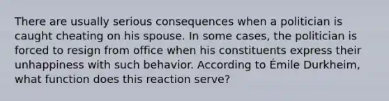 There are usually serious consequences when a politician is caught cheating on his spouse. In some cases, the politician is forced to resign from office when his constituents express their unhappiness with such behavior. According to Émile Durkheim, what function does this reaction serve?