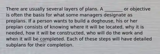 There are usually several layers of plans. A ________ or objective is often the basis for what some managers designate as preplans. If a person wants to build a doghouse, his or her preplan consists of knowing where it will be located, why it is needed, how it will be constructed, who will do the work and when it will be completed. Each of these steps will have detailed subplans for their completion.