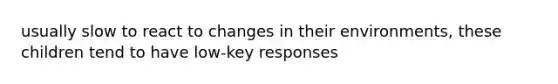 usually slow to react to changes in their environments, these children tend to have low-key responses