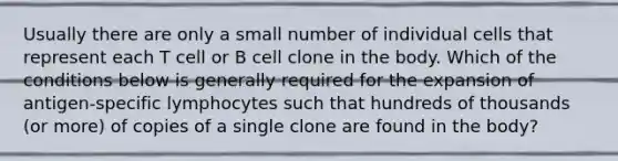 Usually there are only a small number of individual cells that represent each T cell or B cell clone in the body. Which of the conditions below is generally required for the expansion of antigen-specific lymphocytes such that hundreds of thousands (or more) of copies of a single clone are found in the body?