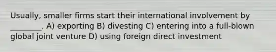 Usually, smaller firms start their international involvement by ________. A) exporting B) divesting C) entering into a full-blown global joint venture D) using foreign direct investment