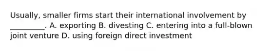 Usually, smaller firms start their international involvement by _________. A. exporting B. divesting C. entering into a full-blown joint venture D. using foreign direct investment