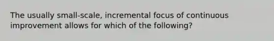 The usually small-scale, incremental focus of continuous improvement allows for which of the following?