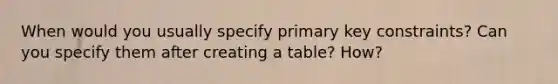 When would you usually specify primary key constraints? Can you specify them after creating a table? How?