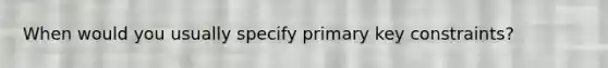 When would you usually specify primary key constraints?