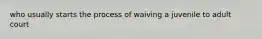 who usually starts the process of waiving a juvenile to adult court