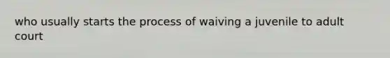 who usually starts the process of waiving a juvenile to adult court