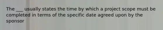 The ___ usually states the time by which a project scope must be completed in terms of the specific date agreed upon by the sponsor