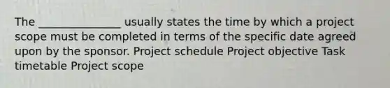 The _______________ usually states the time by which a project scope must be completed in terms of the specific date agreed upon by the sponsor. Project schedule Project objective Task timetable Project scope