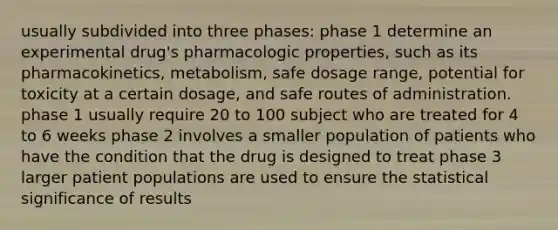 usually subdivided into three phases: phase 1 determine an experimental drug's pharmacologic properties, such as its pharmacokinetics, metabolism, safe dosage range, potential for toxicity at a certain dosage, and safe routes of administration. phase 1 usually require 20 to 100 subject who are treated for 4 to 6 weeks phase 2 involves a smaller population of patients who have the condition that the drug is designed to treat phase 3 larger patient populations are used to ensure the statistical significance of results