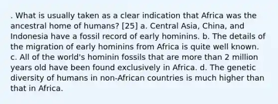 . What is usually taken as a clear indication that Africa was the ancestral home of humans? [25] a. Central Asia, China, and Indonesia have a fossil record of early hominins. b. The details of the migration of early hominins from Africa is quite well known. c. All of the world's hominin fossils that are more than 2 million years old have been found exclusively in Africa. d. The genetic diversity of humans in non-African countries is much higher than that in Africa.