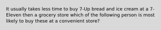 It usually takes less time to buy 7-Up bread and ice cream at a 7-Eleven then a grocery store which of the following person is most likely to buy these at a convenient store?