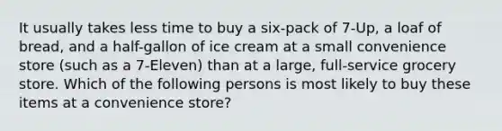 It usually takes less time to buy a six-pack of 7-Up, a loaf of bread, and a half-gallon of ice cream at a small convenience store (such as a 7-Eleven) than at a large, full-service grocery store. Which of the following persons is most likely to buy these items at a convenience store?