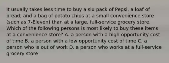 It usually takes less time to buy a six-pack of Pepsi, a loaf of bread, and a bag of potato chips at a small convenience store (such as 7-Eleven) than at a large, full-service grocery store. Which of the following persons is most likely to buy these items at a convenience store? A. a person with a high opportunity cost of time B. a person with a low opportunity cost of time C. a person who is out of work D. a person who works at a full-service grocery store