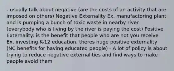 - usually talk about negative (are the costs of an activity that are imposed on others) Negative Externality Ex. manufactoring plant and is pumping a bunch of toxic waste in nearby river (everybody who is living by the river is paying the cost) Positive Externality: is the benefit that people who are not you receive Ex. investing K-12 education, theres huge positive externality (NC benefits for having educated people) - A lot of policy is about trying to reduce negative externalities and find ways to make people avoid them