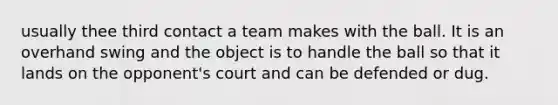 usually thee third contact a team makes with the ball. It is an overhand swing and the object is to handle the ball so that it lands on the opponent's court and can be defended or dug.