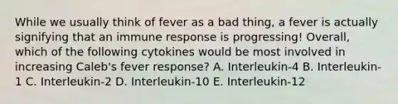 While we usually think of fever as a bad thing, a fever is actually signifying that an immune response is progressing! Overall, which of the following cytokines would be most involved in increasing Caleb's fever response? A. Interleukin-4 B. Interleukin-1 C. Interleukin-2 D. Interleukin-10 E. Interleukin-12