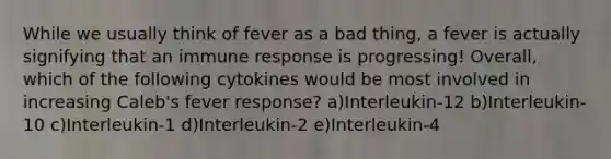 While we usually think of fever as a bad thing, a fever is actually signifying that an immune response is progressing! Overall, which of the following cytokines would be most involved in increasing Caleb's fever response? a)Interleukin-12 b)Interleukin-10 c)Interleukin-1 d)Interleukin-2 e)Interleukin-4