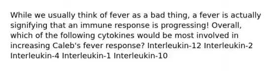 While we usually think of fever as a bad thing, a fever is actually signifying that an immune response is progressing! Overall, which of the following cytokines would be most involved in increasing Caleb's fever response? Interleukin-12 Interleukin-2 Interleukin-4 Interleukin-1 Interleukin-10