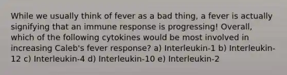 While we usually think of fever as a bad thing, a fever is actually signifying that an immune response is progressing! Overall, which of the following cytokines would be most involved in increasing Caleb's fever response? a) Interleukin-1 b) Interleukin-12 c) Interleukin-4 d) Interleukin-10 e) Interleukin-2