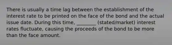 There is usually a time lag between the establishment of the interest rate to be printed on the face of the bond and the actual issue date. During this time, ________ (stated/market) interest rates fluctuate, causing the proceeds of the bond to be <a href='https://www.questionai.com/knowledge/keWHlEPx42-more-than' class='anchor-knowledge'>more than</a> the face amount.